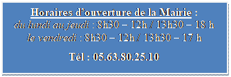 Zone de Texte: Horaires d’ouverture de la Mairie :
du lundi au jeudi : 8h30 – 12h / 13h30 – 18 h
le vendredi : 8h30 – 12h / 13h30 – 17 h
Tél : 05.63.80.25.10